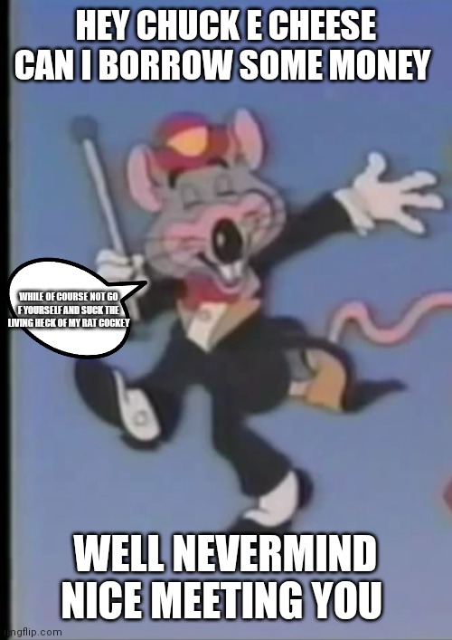 Chuck e can I borrow some money | HEY CHUCK E CHEESE CAN I BORROW SOME MONEY; WHILE OF COURSE NOT GO F YOURSELF AND SUCK THE LIVING HECK OF MY RAT COCKEY; WELL NEVERMIND NICE MEETING YOU | image tagged in happy chuck e,funny memes | made w/ Imgflip meme maker