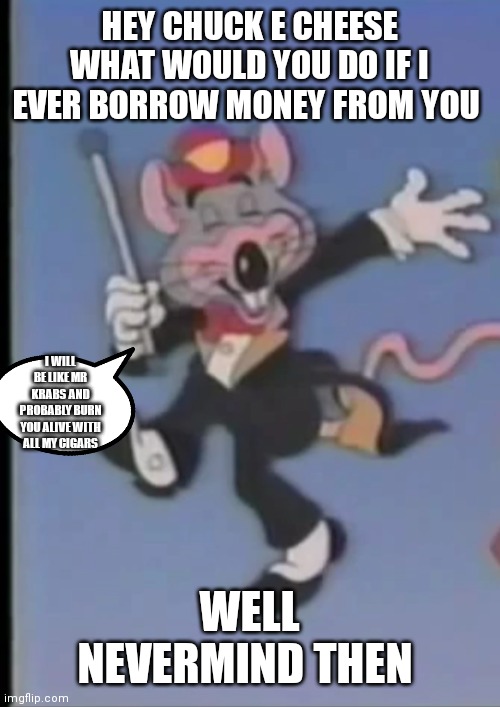 Chuck e cheese  will really do that | HEY CHUCK E CHEESE WHAT WOULD YOU DO IF I EVER BORROW MONEY FROM YOU; I WILL BE LIKE MR KRABS AND PROBABLY BURN YOU ALIVE WITH ALL MY CIGARS; WELL NEVERMIND THEN | image tagged in happy chuck e,funny memes | made w/ Imgflip meme maker