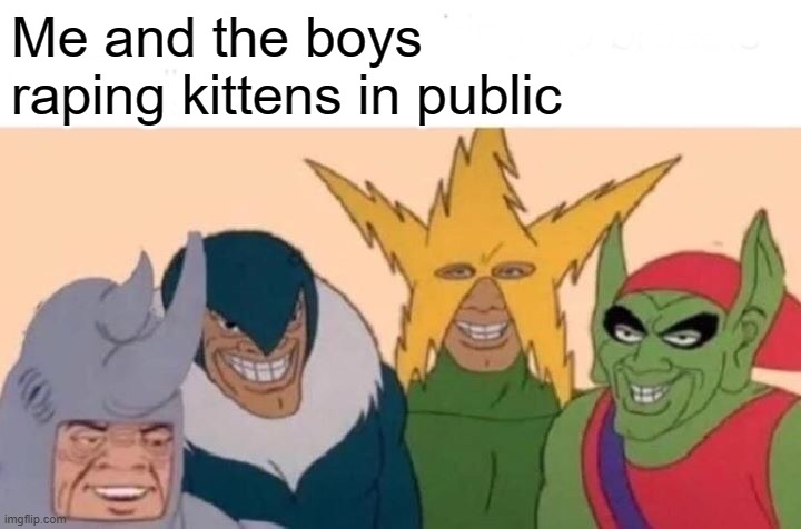 i shall shit and piss in their mouths and then throw them in a blender | Me and the boys raping kittens in public | image tagged in memes,me and the boys,kittens,rape,sex,facts | made w/ Imgflip meme maker