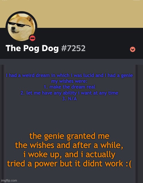 epic doggos epic discord temp | I had a weird dream in which i was lucid and I had a genie
my wishes were:
1. make the dream real
2. let me have any ability i want at any time
3. N/A; the genie granted me the wishes and after a while, i woke up, and i actually tried a power but it didnt work :( | image tagged in epic doggos epic discord temp | made w/ Imgflip meme maker