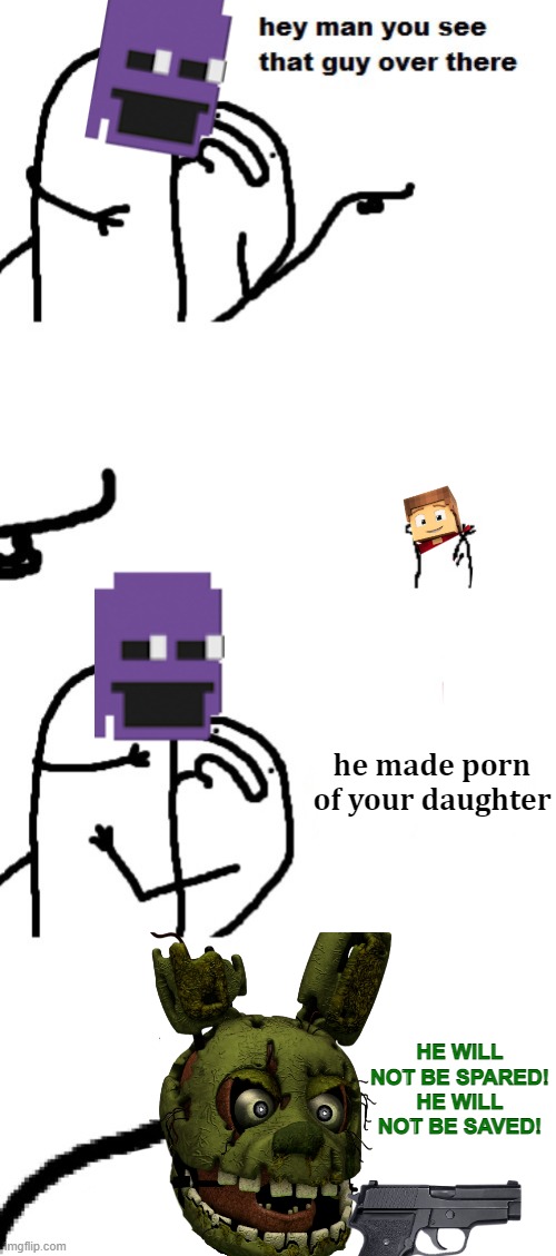 Kill Him William, Kill Him Now | he made porn of your daughter; HE WILL NOT BE SPARED! HE WILL NOT BE SAVED! | image tagged in hey man you see that guy over there,emperor palpatine,william afton | made w/ Imgflip meme maker