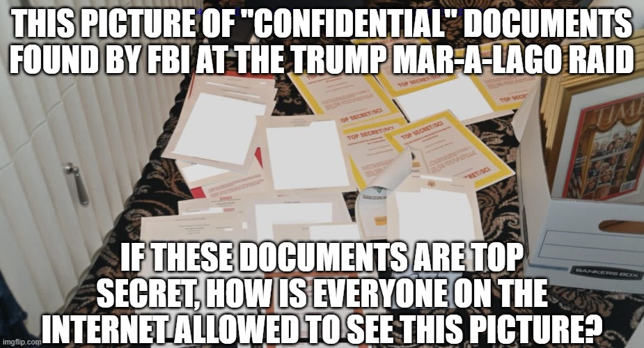 Trump Mar-a-lago FBI raid documents | THIS PICTURE OF "CONFIDENTIAL" DOCUMENTS FOUND BY FBI AT THE TRUMP MAR-A-LAGO RAID; IF THESE DOCUMENTS ARE TOP SECRET, HOW IS EVERYONE ON THE INTERNET ALLOWED TO SEE THIS PICTURE? | image tagged in trump mar-a-lago fbi raid documents | made w/ Imgflip meme maker