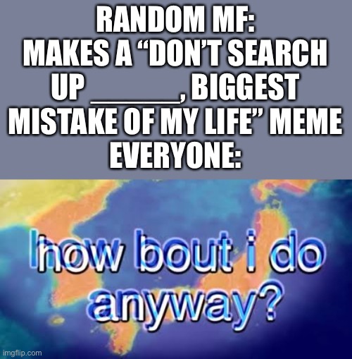 How bout i do anyway | RANDOM MF: MAKES A “DON’T SEARCH UP _____, BIGGEST MISTAKE OF MY LIFE” MEME
EVERYONE: | image tagged in how bout i do anyway | made w/ Imgflip meme maker