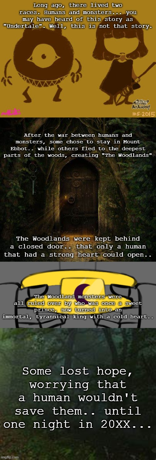 Long ago, there lived two races. Humans and monsters... you may have heard of this story as "Undertale". Well, this is not that story. After the war between humans and monsters, some chose to stay in Mount Ebbot.. while others fled to the deepest parts of the woods, creating "The Woodlands"; The Woodlands were kept behind a closed door.. that only a human that had a strong heart could open.. The Woodland monsters were all ruled over by who was once a sweet prince, now turned into an immortal, tyrannical king with a cold heart.. Some lost hope, worrying that a human wouldn't save them.. until one night in 20XX... | made w/ Imgflip meme maker