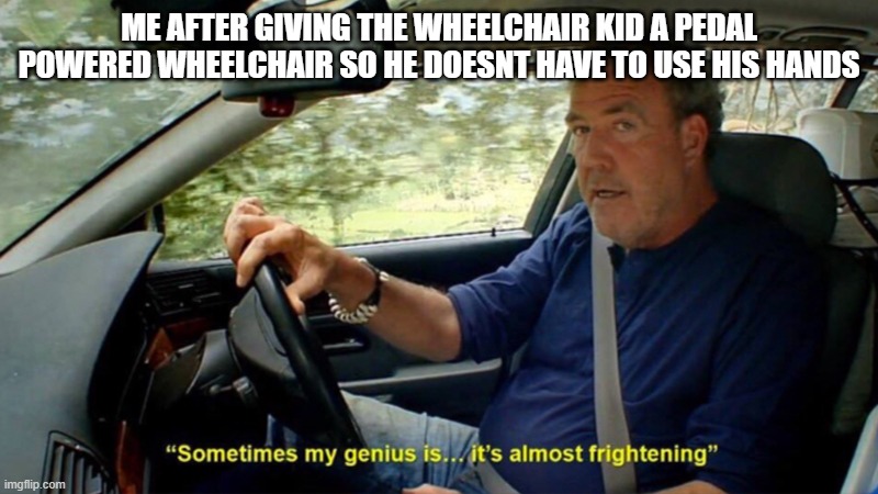 its a great gift | ME AFTER GIVING THE WHEELCHAIR KID A PEDAL POWERED WHEELCHAIR SO HE DOESNT HAVE TO USE HIS HANDS | image tagged in sometimes my genius its almost frightening | made w/ Imgflip meme maker