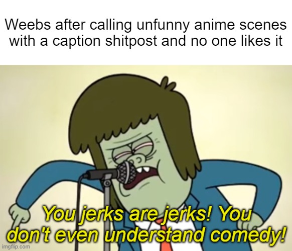 You jerks are jerks! You don't even understand comedy! | Weebs after calling unfunny anime scenes with a caption shitpost and no one likes it | made w/ Imgflip meme maker