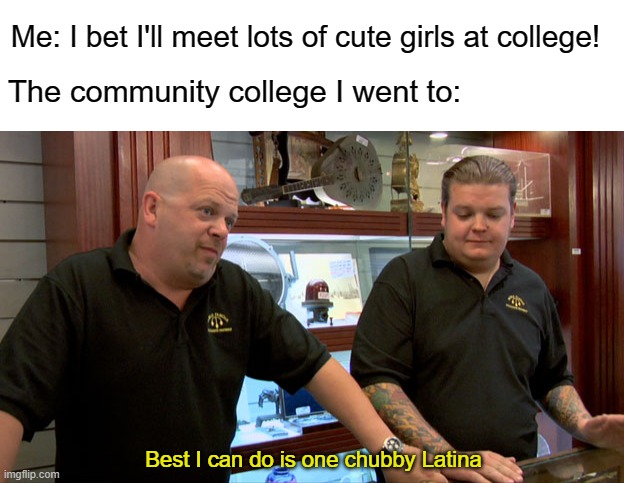 The classes I took there were all overwhelmingly male :( | Me: I bet I'll meet lots of cute girls at college! The community college I went to:; Best I can do is one chubby Latina | image tagged in pawn stars best i can do,memes,college,girls,latina,chubby | made w/ Imgflip meme maker