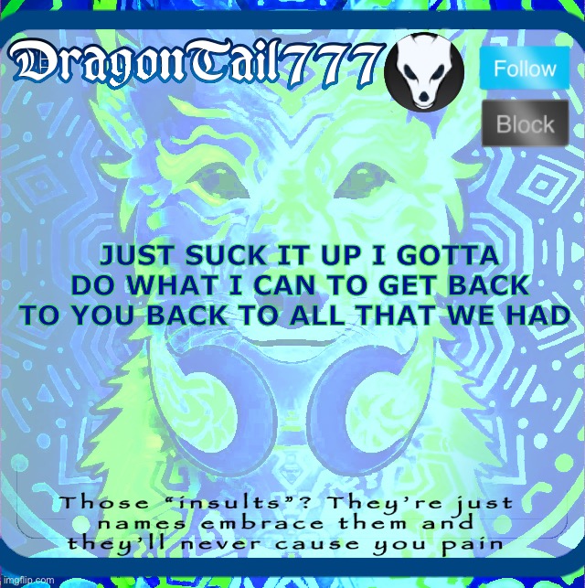 DragonTail777 template | JUST SUCK IT UP I GOTTA DO WHAT I CAN TO GET BACK TO YOU BACK TO ALL THAT WE HAD | image tagged in dragontail777 template,shitpost | made w/ Imgflip meme maker