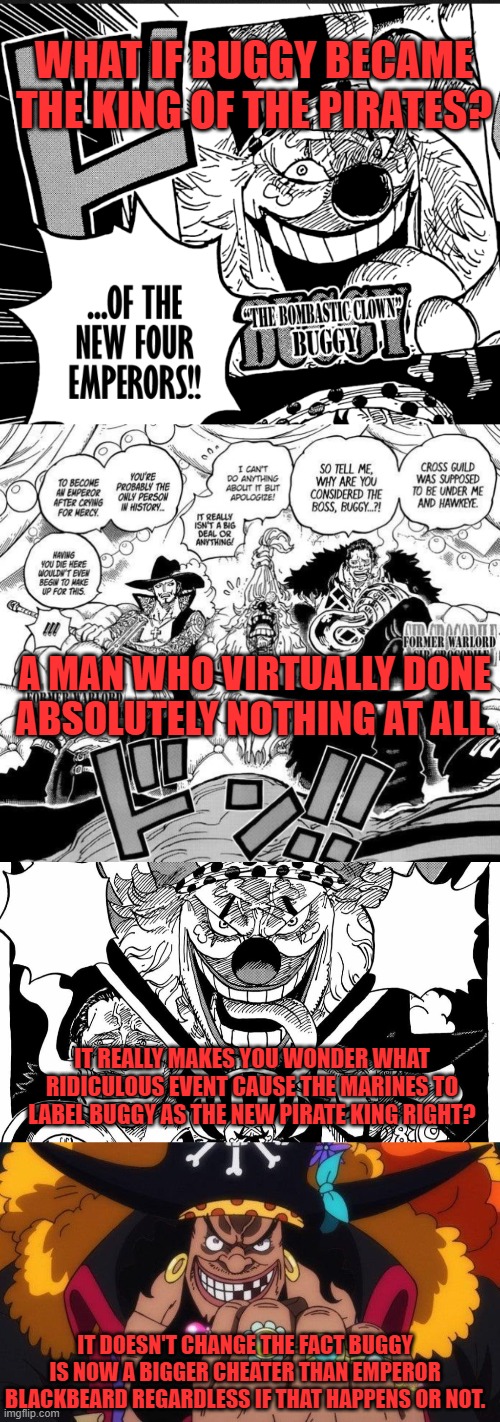 WHAT IF BUGGY BECAME THE KING OF THE PIRATES? A MAN WHO VIRTUALLY DONE ABSOLUTELY NOTHING AT ALL. IT REALLY MAKES YOU WONDER WHAT RIDICULOUS EVENT CAUSE THE MARINES TO LABEL BUGGY AS THE NEW PIRATE KING RIGHT? IT DOESN'T CHANGE THE FACT BUGGY IS NOW A BIGGER CHEATER THAN EMPEROR BLACKBEARD REGARDLESS IF THAT HAPPENS OR NOT. | image tagged in one piece,buggy,blackbeard,emperor,king of the pirates,joke | made w/ Imgflip meme maker