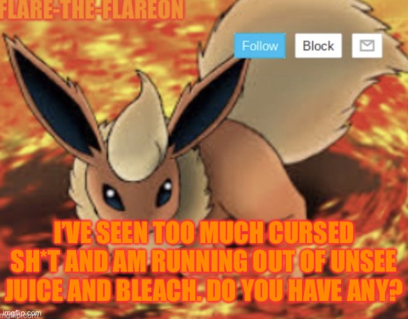 9/4/22 | I’VE SEEN TOO MUCH CURSED SH*T AND AM RUNNING OUT OF UNSEE JUICE AND BLEACH. DO YOU HAVE ANY? | image tagged in flare-the-flareon s new announcement template | made w/ Imgflip meme maker