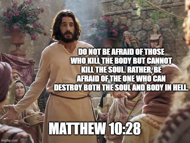 Word of Jesus |  DO NOT BE AFRAID OF THOSE WHO KILL THE BODY BUT CANNOT KILL THE SOUL. RATHER, BE AFRAID OF THE ONE WHO CAN DESTROY BOTH THE SOUL AND BODY IN HELL. MATTHEW 10:28 | image tagged in word of jesus | made w/ Imgflip meme maker