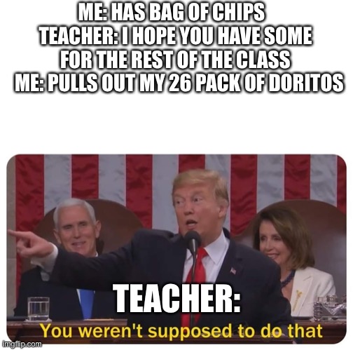 Working smarter not harder | ME: HAS BAG OF CHIPS  
TEACHER: I HOPE YOU HAVE SOME FOR THE REST OF THE CLASS
  ME: PULLS OUT MY 26 PACK OF DORITOS; TEACHER: | image tagged in trump you weren't supposed to do that | made w/ Imgflip meme maker