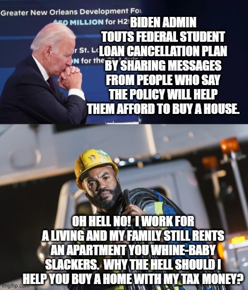 Pssst . . . leftists, there are reasons why minorities have been leaving the Dem Party in droves. | BIDEN ADMIN TOUTS FEDERAL STUDENT LOAN CANCELLATION PLAN BY SHARING MESSAGES FROM PEOPLE WHO SAY THE POLICY WILL HELP THEM AFFORD TO BUY A HOUSE. OH HELL NO!  I WORK FOR A LIVING AND MY FAMILY STILL RENTS AN APARTMENT YOU WHINE-BABY SLACKERS.  WHY THE HELL SHOULD I HELP YOU BUY A HOME WITH MY TAX MONEY? | image tagged in reality | made w/ Imgflip meme maker