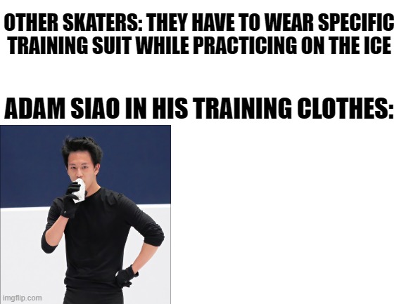Blank White Template | OTHER SKATERS: THEY HAVE TO WEAR SPECIFIC TRAINING SUIT WHILE PRACTICING ON THE ICE; ADAM SIAO IN HIS TRAINING CLOTHES: | image tagged in blank white template | made w/ Imgflip meme maker