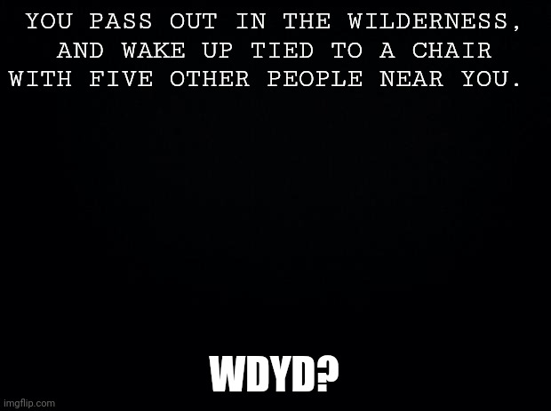 This is probably trashy. | YOU PASS OUT IN THE WILDERNESS, AND WAKE UP TIED TO A CHAIR WITH FIVE OTHER PEOPLE NEAR YOU. WDYD? | image tagged in black background | made w/ Imgflip meme maker
