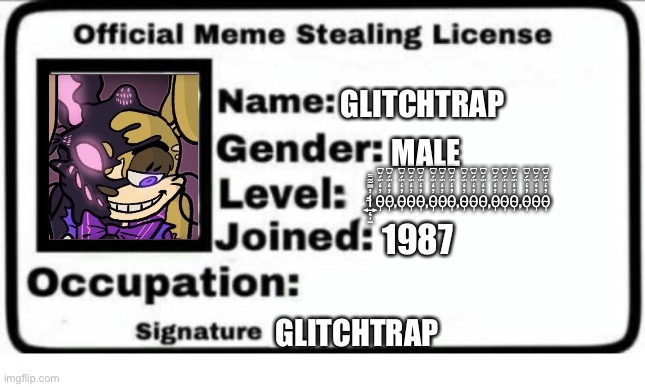 Official Meme Stealing License | GLITCHTRAP; MALE; 1̴̨͍̩̱̓̿͋͌0̴̡̓̒̈́́̆͆0̴̡̓̒̈́́̆͆,0̴̡̓̒̈́́̆͆0̴̡̓̒̈́́̆͆0̴̡̓̒̈́́̆͆,0̴̡̓̒̈́́̆͆0̴̡̓̒̈́́̆͆0̴̡̓̒̈́́̆͆,0̴̡̓̒̈́́̆͆0̴̡̓̒̈́́̆͆0̴̡̓̒̈́́̆͆,0̴̡̓̒̈́́̆͆0̴̡̓̒̈́́̆͆0̴̡̓̒̈́́̆͆,0̴̡̓̒̈́́̆͆0̴̡̓̒̈́́̆͆0̴̡̓̒̈́́̆͆; 1987; GLITCHTRAP | image tagged in official meme stealing license,funny memes,funny | made w/ Imgflip meme maker
