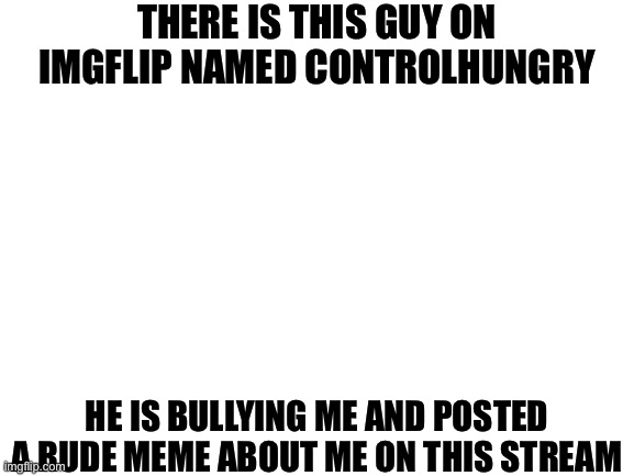 Blank White Template | THERE IS THIS GUY ON IMGFLIP NAMED CONTROLHUNGRY; HE IS BULLYING ME AND POSTED A RUDE MEME ABOUT ME ON THIS STREAM | image tagged in blank white template | made w/ Imgflip meme maker