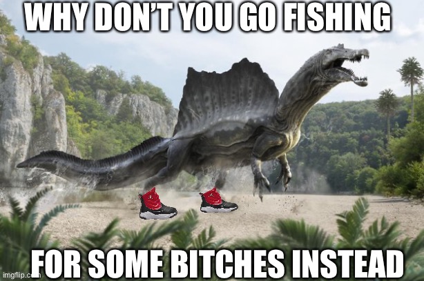 WHY DON’T YOU GO FISHING; FOR SOME BITCHES INSTEAD | image tagged in dinosaur | made w/ Imgflip meme maker