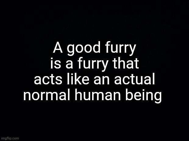 Black background | A good furry is a furry that acts like an actual normal human being | image tagged in black background | made w/ Imgflip meme maker