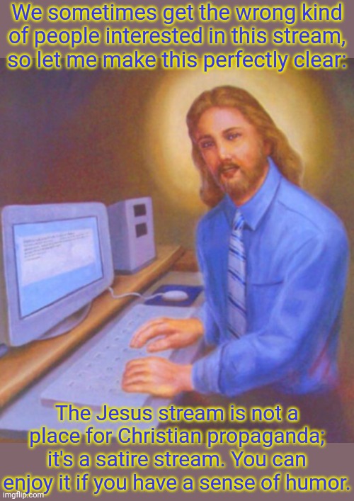 Link in comment. | We sometimes get the wrong kind of people interested in this stream, so let me make this perfectly clear:; The Jesus stream is not a place for Christian propaganda; it's a satire stream. You can enjoy it if you have a sense of humor. | image tagged in computer jesus,just for fun,jokes,loads lmg with religious intent,the bible,christianity | made w/ Imgflip meme maker