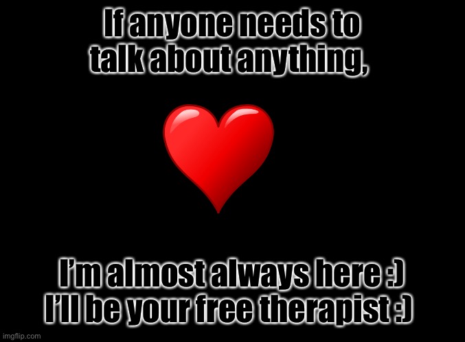 I’m almost always here for any problems you have :) (I’m lifting some weight of of Graystone_The_Therapists shoulders) | If anyone needs to talk about anything, I’m almost always here :) I’ll be your free therapist :) | image tagged in blank black | made w/ Imgflip meme maker