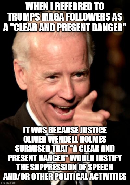 Method behind the madness | WHEN I REFERRED TO TRUMPS MAGA FOLLOWERS AS A "CLEAR AND PRESENT DANGER"; IT WAS BECAUSE JUSTICE OLIVER WENDELL HOLMES SURMISED THAT "A CLEAR AND PRESENT DANGER" WOULD JUSTIFY THE SUPPRESSION OF SPEECH AND/OR OTHER POLITICAL ACTIVITIES | image tagged in memes,smilin biden | made w/ Imgflip meme maker