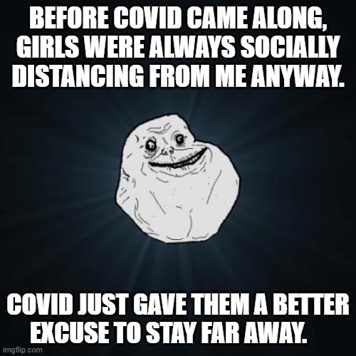 Can't Get By On The Covid Excuse Anymore | BEFORE COVID CAME ALONG, GIRLS WERE ALWAYS SOCIALLY DISTANCING FROM ME ANYWAY. COVID JUST GAVE THEM A BETTER EXCUSE TO STAY FAR AWAY. | image tagged in memes,forever alone,reality,real life,life,depression sadness hurt pain anxiety | made w/ Imgflip meme maker