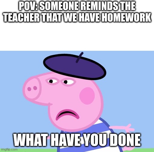 What have You done? | POV: SOMEONE REMINDS THE TEACHER THAT WE HAVE HOMEWORK; WHAT HAVE YOU DONE | image tagged in what have you done | made w/ Imgflip meme maker