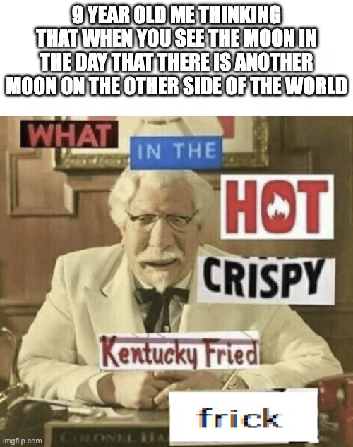funny meme | 9 YEAR OLD ME THINKING THAT WHEN YOU SEE THE MOON IN THE DAY THAT THERE IS ANOTHER MOON ON THE OTHER SIDE OF THE WORLD | image tagged in what in the hot crispy kentucky fried frick | made w/ Imgflip meme maker
