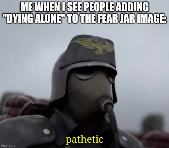 Death Korps of Kreig | ME WHEN I SEE PEOPLE ADDING "DYING ALONE" TO THE FEAR JAR IMAGE:; pathetic | image tagged in death korps of kreig | made w/ Imgflip meme maker