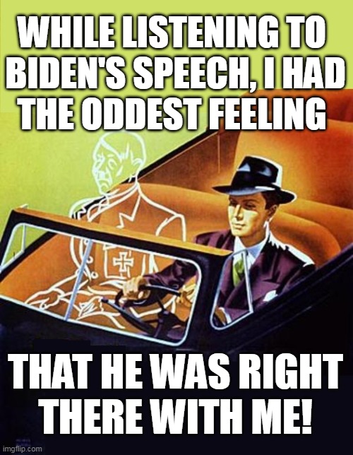 RIDIN' WITH BIDEN | WHILE LISTENING TO 
BIDEN'S SPEECH, I HAD
THE ODDEST FEELING; THAT HE WAS RIGHT
THERE WITH ME! | image tagged in ride alone with hitler,biden,soul of a nation,speech | made w/ Imgflip meme maker