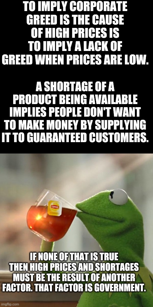 But That's None Of My Business |  TO IMPLY CORPORATE GREED IS THE CAUSE OF HIGH PRICES IS TO IMPLY A LACK OF GREED WHEN PRICES ARE LOW. A SHORTAGE OF A PRODUCT BEING AVAILABLE IMPLIES PEOPLE DON'T WANT TO MAKE MONEY BY SUPPLYING IT TO GUARANTEED CUSTOMERS. IF NONE OF THAT IS TRUE THEN HIGH PRICES AND SHORTAGES MUST BE THE RESULT OF ANOTHER FACTOR. THAT FACTOR IS GOVERNMENT. | image tagged in memes,but that's none of my business,kermit the frog | made w/ Imgflip meme maker