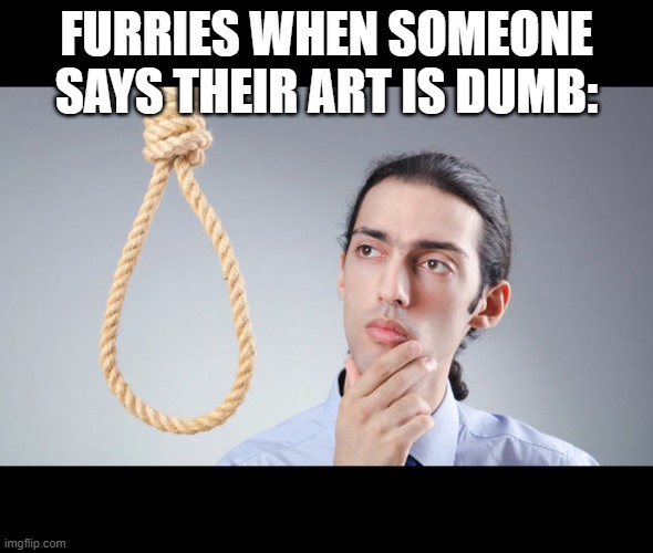 man pondering on hanging himself | FURRIES WHEN SOMEONE SAYS THEIR ART IS DUMB: | image tagged in man pondering on hanging himself | made w/ Imgflip meme maker