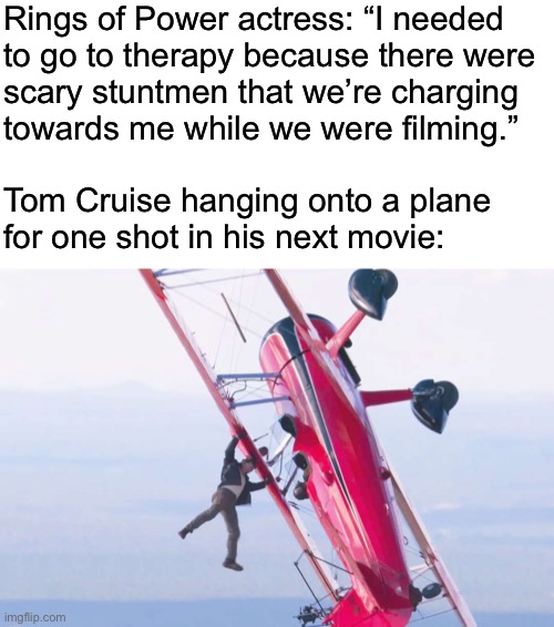 Rings of Power actress: “I needed
to go to therapy because there were
scary stuntmen that we’re charging
towards me while we were filming.”
 
Tom Cruise hanging onto a plane
for one shot in his next movie: | made w/ Imgflip meme maker