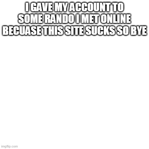 byee | I GAVE MY ACCOUNT TO SOME RANDO I MET ONLINE BECUASE THIS SITE SUCKS SO BYE | image tagged in memes,blank transparent square | made w/ Imgflip meme maker