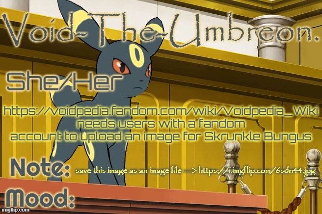 Void-The-Umbreon. Template | https://voidpedia.fandom.com/wiki/Voidpedia_Wiki needs users with a fandom account to upload an image for Skrunkle Bungus; save this image as an image file ---> https://i.imgflip.com/6sdn44.jpg | image tagged in void-the-umbreon template | made w/ Imgflip meme maker