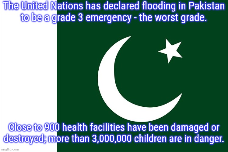 The World Health Organization warns of disease, drowning & malnutrition. | The United Nations has declared flooding in Pakistan
to be a grade 3 emergency - the worst grade. Close to 900 health facilities have been damaged or
destroyed; more than 3,000,000 children are in danger. | image tagged in pakistan flag,disaster,asia,climate change | made w/ Imgflip meme maker