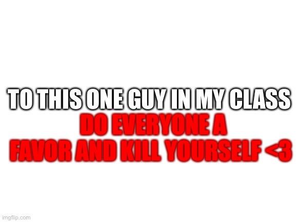 hes not in imgflip so its allowed |  TO THIS ONE GUY IN MY CLASS; DO EVERYONE A FAVOR AND KILL YOURSELF <3 | image tagged in blank white template | made w/ Imgflip meme maker