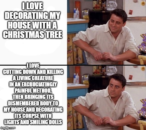 i mean... | I LOVE DECORATING MY HOUSE WITH A CHRISTMAS TREE; I LOVE CUTTING DOWN AND KILLING A LIVING CREATURE IN AN EXCRUCIATINGLY PAINFUL METHOD, THEN BRINGING ITS DISMEMBERED BODY TO MY HOUSE AND DECORATING ITS CORPSE WITH LIGHTS AND SMILING DOLLS | image tagged in comprehending joey | made w/ Imgflip meme maker