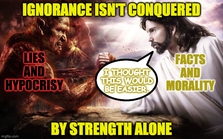 Jesus and Satan arm wrestling | IGNORANCE ISN'T CONQUERED; LIES AND HYPOCRISY; FACTS AND MORALITY; I THOUGHT
THIS WOULD
BE EASIER. BY STRENGTH ALONE | image tagged in jesus and satan arm wrestling,memes,ignorance,preachy memes | made w/ Imgflip meme maker
