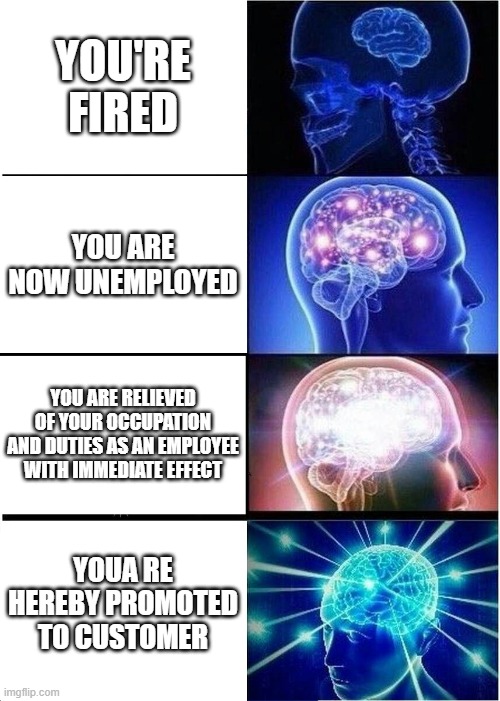 . | YOU'RE FIRED; YOU ARE NOW UNEMPLOYED; YOU ARE RELIEVED OF YOUR OCCUPATION AND DUTIES AS AN EMPLOYEE WITH IMMEDIATE EFFECT; YOUA RE HEREBY PROMOTED TO CUSTOMER | image tagged in memes,expanding brain | made w/ Imgflip meme maker