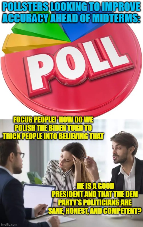 Push-polling leftist operatives.  The answer always turns out to be push-polling. | POLLSTERS LOOKING TO IMPROVE ACCURACY AHEAD OF MIDTERMS:; FOCUS PEOPLE!  HOW DO WE POLISH THE BIDEN TURD TO TRICK PEOPLE INTO BELIEVING THAT; HE IS A GOOD PRESIDENT AND THAT THE DEM PARTY'S POLITICIANS ARE SANE, HONEST, AND COMPETENT? | image tagged in propaganda | made w/ Imgflip meme maker