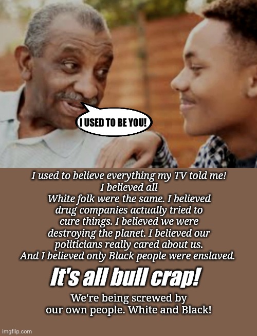 Black people | I USED TO BE YOU! I used to believe everything my TV told me!
I believed all White folk were the same. I believed drug companies actually tried to cure things. I believed we were destroying the planet. I believed our politicians really cared about us. And I believed only Black people were enslaved. It's all bull crap! We're being screwed by our own people. White and Black! | image tagged in black and white | made w/ Imgflip meme maker