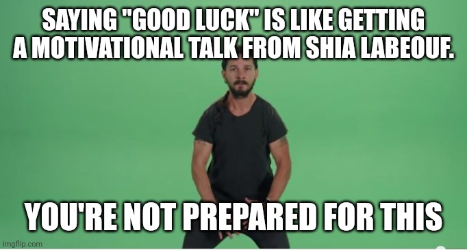 "Good Luck" is for the unprepared | SAYING "GOOD LUCK" IS LIKE GETTING A MOTIVATIONAL TALK FROM SHIA LABEOUF. YOU'RE NOT PREPARED FOR THIS | image tagged in shia labouf motivation,sports,be prepared,prepare yourself,fun | made w/ Imgflip meme maker