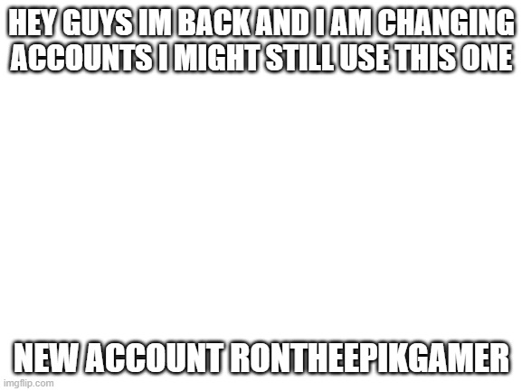 Blank White Template | HEY GUYS IM BACK AND I AM CHANGING ACCOUNTS I MIGHT STILL USE THIS ONE; NEW ACCOUNT RONTHEEPIKGAMER | image tagged in blank white template | made w/ Imgflip meme maker