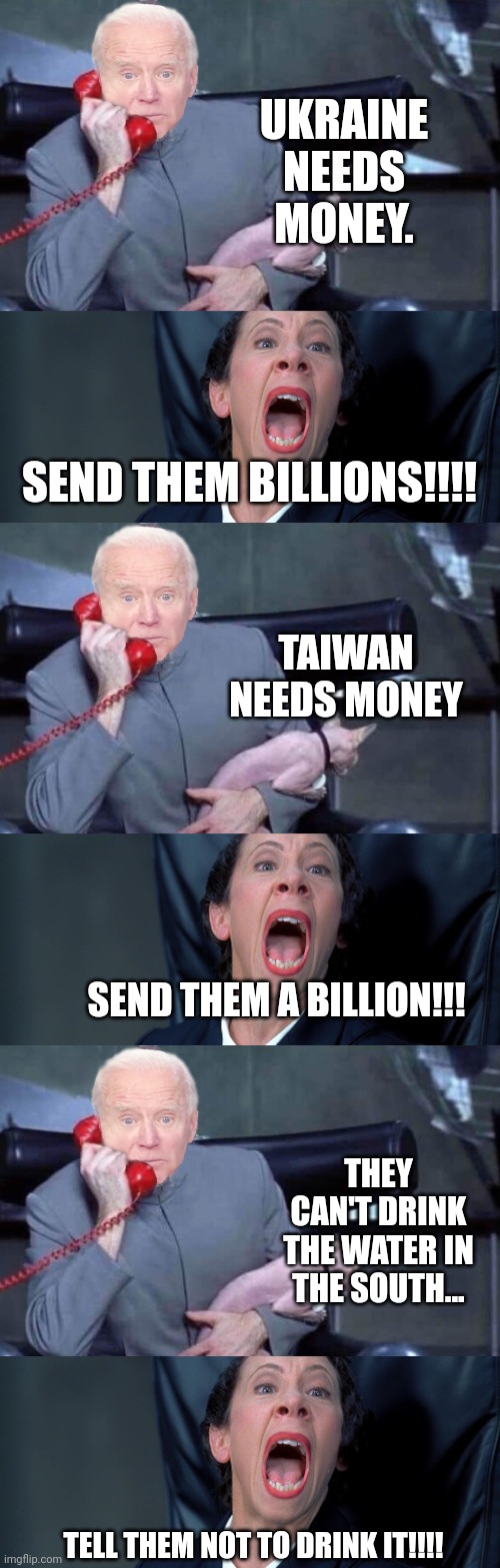 You President hard at work lining the pockets of foreign entities. | UKRAINE NEEDS MONEY. SEND THEM BILLIONS!!!! TAIWAN NEEDS MONEY; SEND THEM A BILLION!!! THEY CAN'T DRINK THE WATER IN THE SOUTH... TELL THEM NOT TO DRINK IT!!!! | image tagged in evil biden frau | made w/ Imgflip meme maker