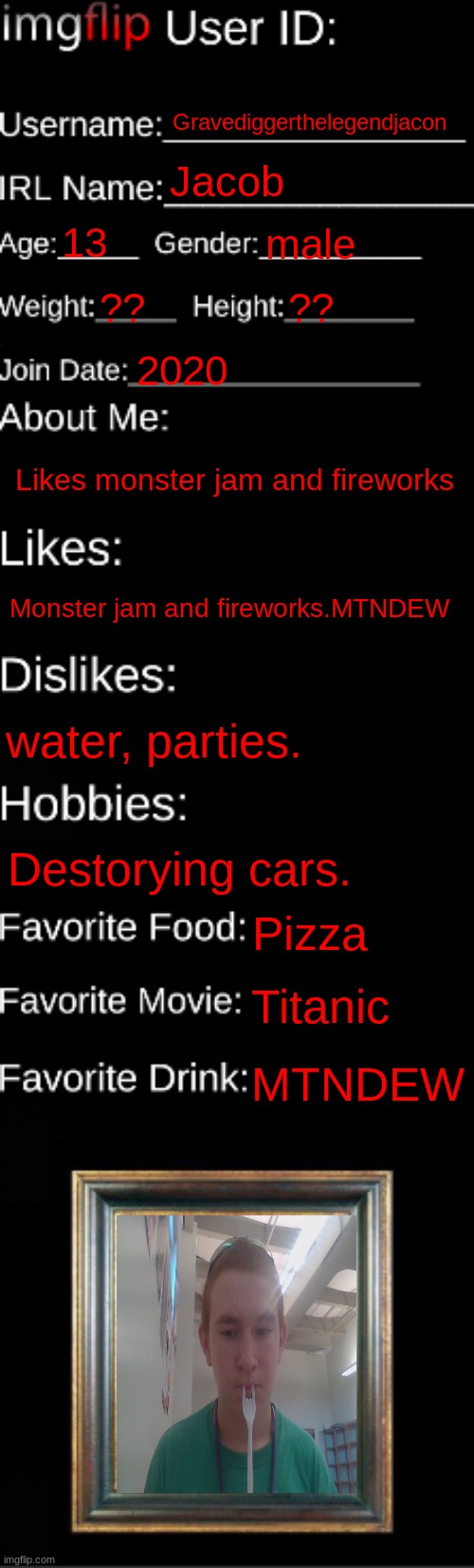 imgflip ID Card | Gravediggerthelegendjacon; Jacob; 13; male; ?? ?? 2020; Likes monster jam and fireworks; Monster jam and fireworks.MTNDEW; water, parties. Destorying cars. Pizza; Titanic; MTNDEW | image tagged in imgflip id card | made w/ Imgflip meme maker