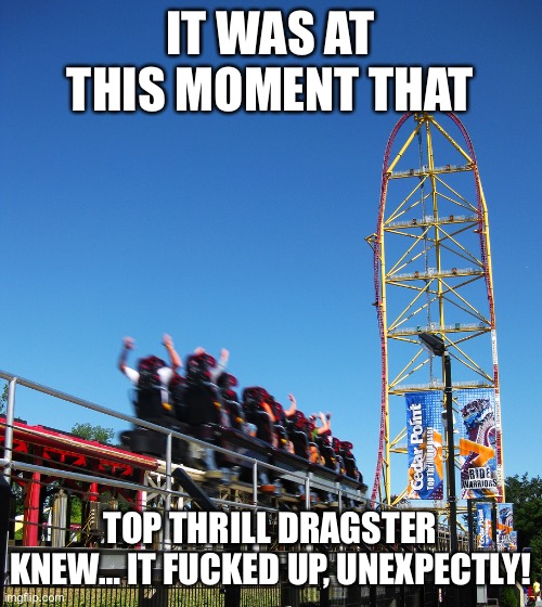 R.I.P. Top Thrill Dragster (2003-2021) | IT WAS AT THIS MOMENT THAT; TOP THRILL DRAGSTER KNEW… IT FUCKED UP, UNEXPECTLY! | image tagged in memes,cedar point,theme park,wtf,unexpected,rollercoaster tycoon | made w/ Imgflip meme maker