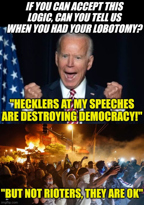 Democrats, please update the 'anti-crazy' meds for the president | IF YOU CAN ACCEPT THIS LOGIC, CAN YOU TELL US WHEN YOU HAD YOUR LOBOTOMY? "HECKLERS AT MY SPEECHES ARE DESTROYING DEMOCRACY!"; "BUT NOT RIOTERS, THEY ARE OK" | image tagged in biden,riotersnodistancing,crazy,liberal hypocrisy,medicine,reality check | made w/ Imgflip meme maker