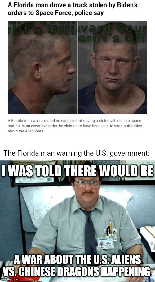 Florida man making such claims |  The Florida man warning the U.S. government:; I WAS TOLD THERE WOULD BE; A WAR ABOUT THE U.S. ALIENS VS. CHINESE DRAGONS HAPPENING | image tagged in memes,i was told there would be,politics,joe biden,florida man,war | made w/ Imgflip meme maker